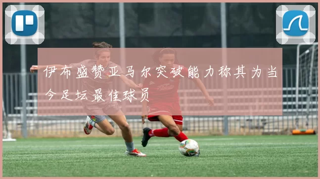 伊布盛赞亚马尔突破能力称其为当今足坛最佳球员