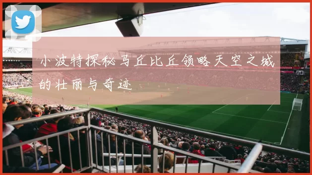 小波特探秘马丘比丘领略天空之城的壮丽与奇迹