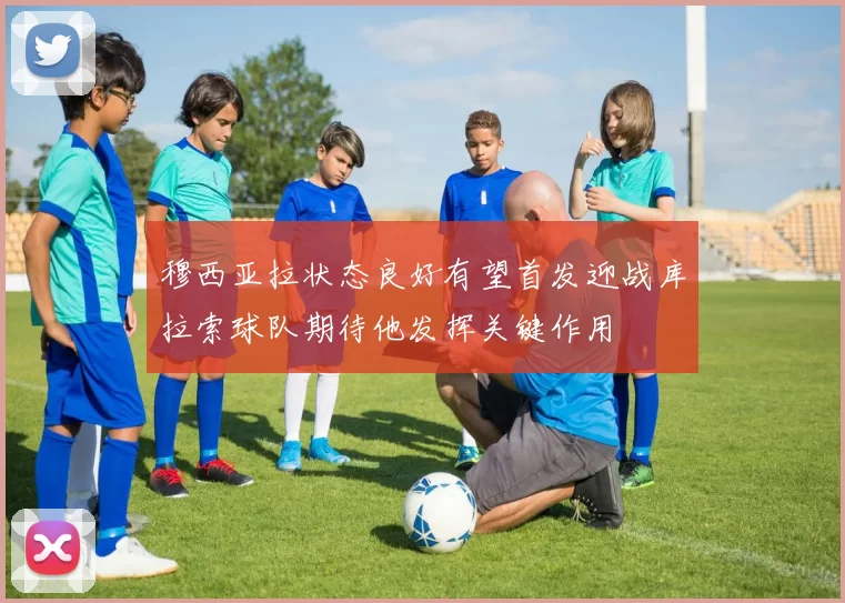 穆西亚拉状态良好有望首发迎战库拉索球队期待他发挥关键作用