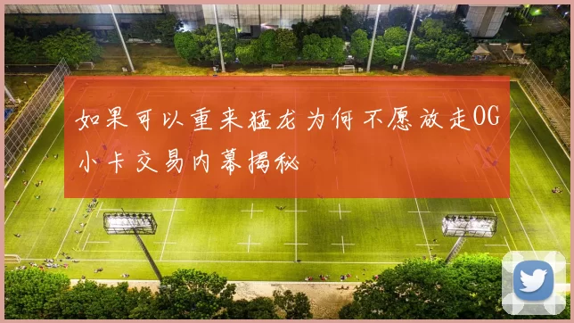 如果可以重来猛龙为何不愿放走OG小卡交易内幕揭秘