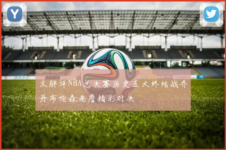 文胖评NBA总决赛历史五大终结战乔丹布伦森老詹精彩对决