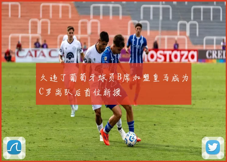 久违了葡萄牙球员B席加盟皇马成为C罗离队后首位新援