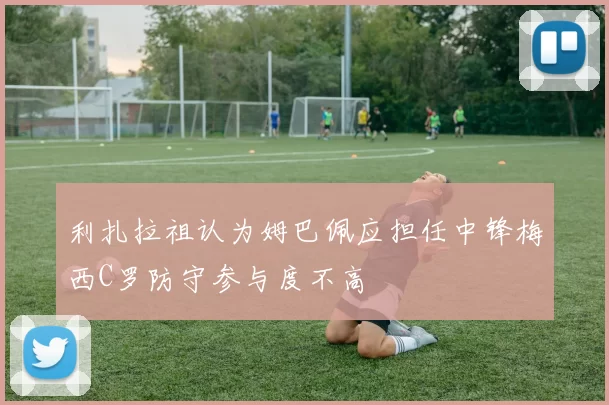 利扎拉祖认为姆巴佩应担任中锋梅西C罗防守参与度不高