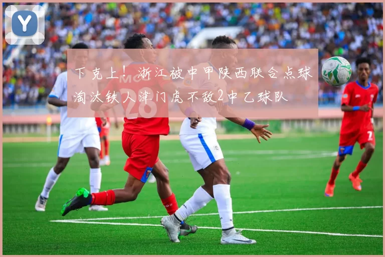 下克上！浙江被中甲陕西联合点球淘汰铁人津门虎不敌2中乙球队