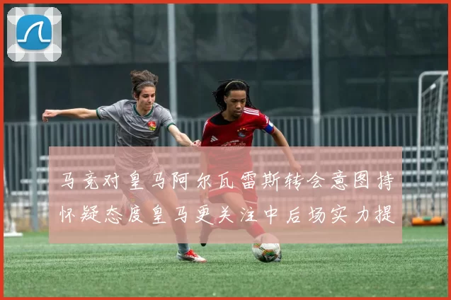 马竞对皇马阿尔瓦雷斯转会意图持怀疑态度皇马更关注中后场实力提升
