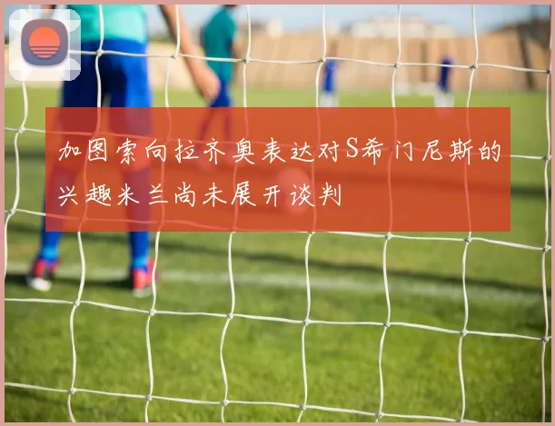 加图索向拉齐奥表达对S希门尼斯的兴趣米兰尚未展开谈判