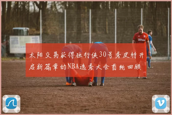 太阳交易获得独行侠30号秀皮特开启新篇章的NBA选秀大会首轮回顾