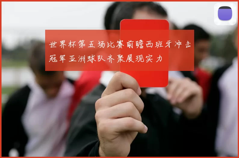 世界杯第五场比赛前瞻西班牙冲击冠军亚洲球队齐聚展现实力